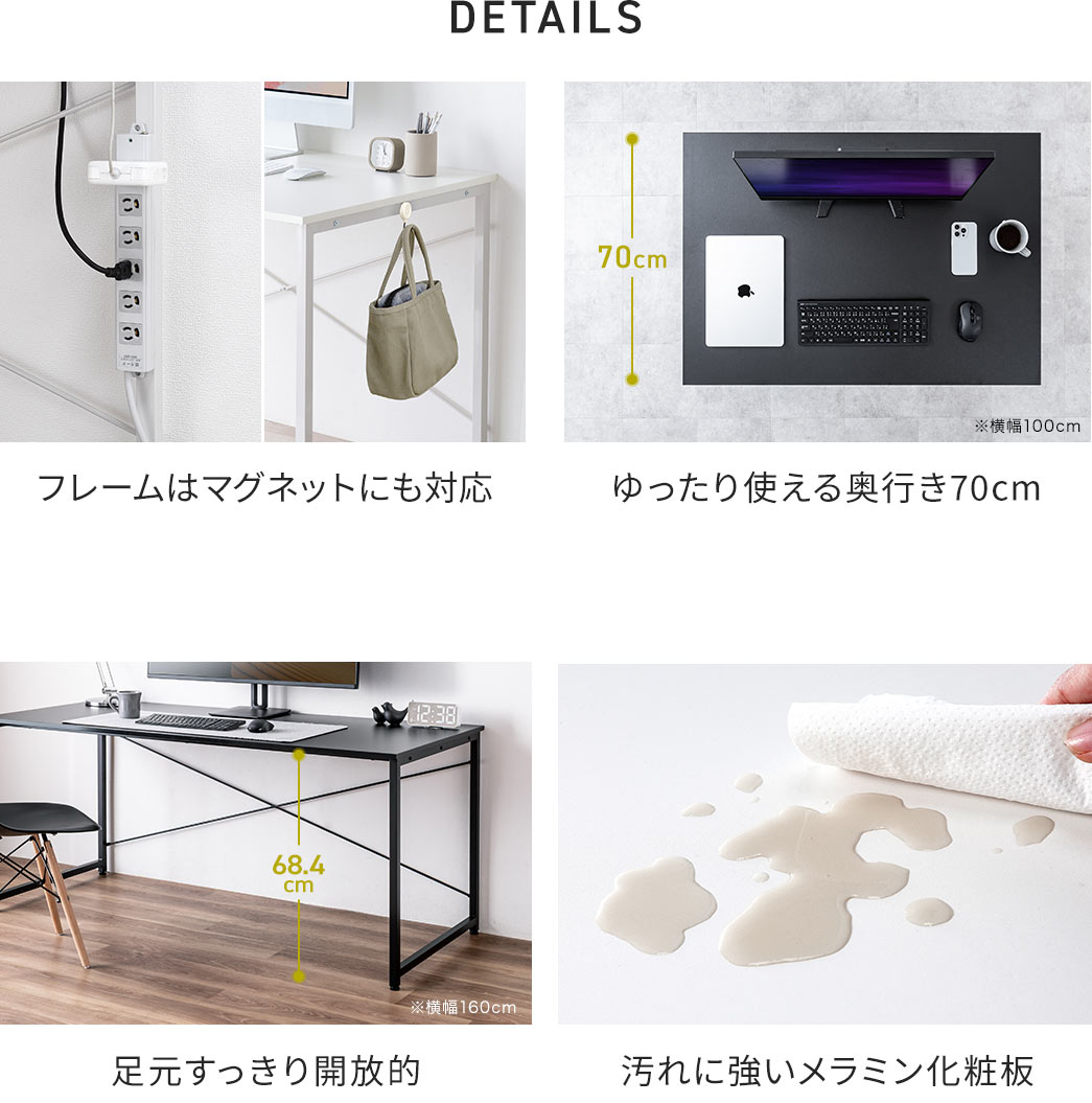 DETAILS：フレームはマグネットにも対応し汚れに強いメラニン化粧板を採用、天板はゆったり使える奥行き70cmで足元はすっきり開放的。
