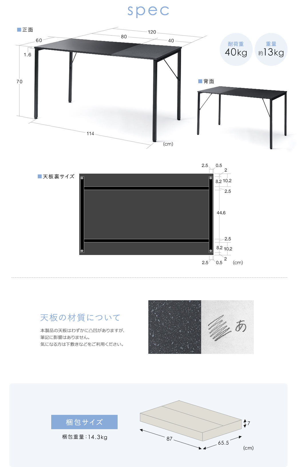 spec：重量は約13kgで、耐荷重は40kgです。天板の材質について本製品の天板はわずかに凸凹がありますが、筆記に影響はありません。気になる方は下敷きなどをご利用ください。梱包サイズは幅87cm×奥行き65.5cm×高さ7cmで、梱包重量は14.3kgです。