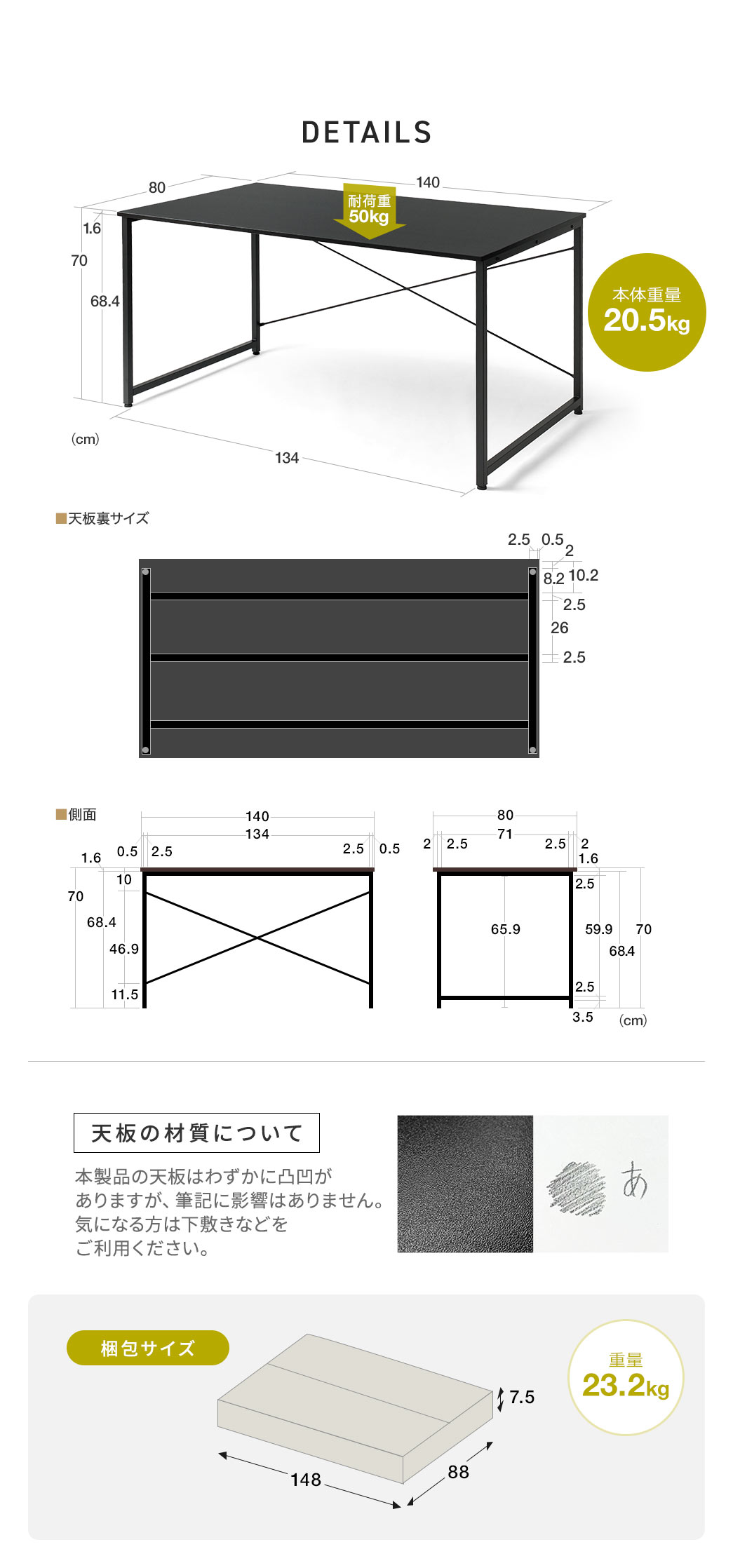 本体サイズは幅140cm×奥行き80cm×高さ70cm、耐荷重は50kg、本体重量は20.5kgです。梱包サイズは幅148cm×奥行き88cm×高さ7.5cm、重量は23.2kgです。本製品の天板はわずかに凸凹がありますが、筆記に影響はありません。気になる方は下敷きなどをご利用ください。
