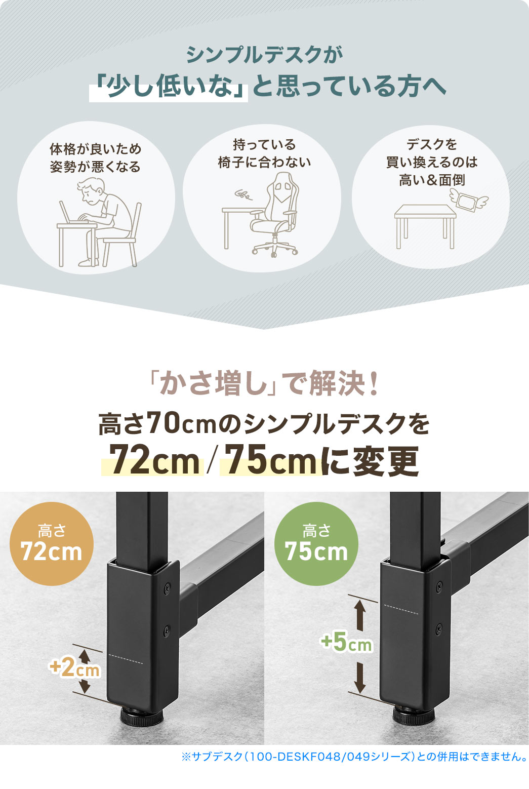 体格に合わず姿勢が悪くなったり、イスとの高さが合わないと感じても、デスクを買い替えるのは大変…そんな「シンプルデスクが少し低い」と感じている方へ、そのお悩みをシンプルデスクの高さを“かさ増し”で解決！本製品を使えば、高さ70cmのデスクを72cmや75cmに調整できます。
