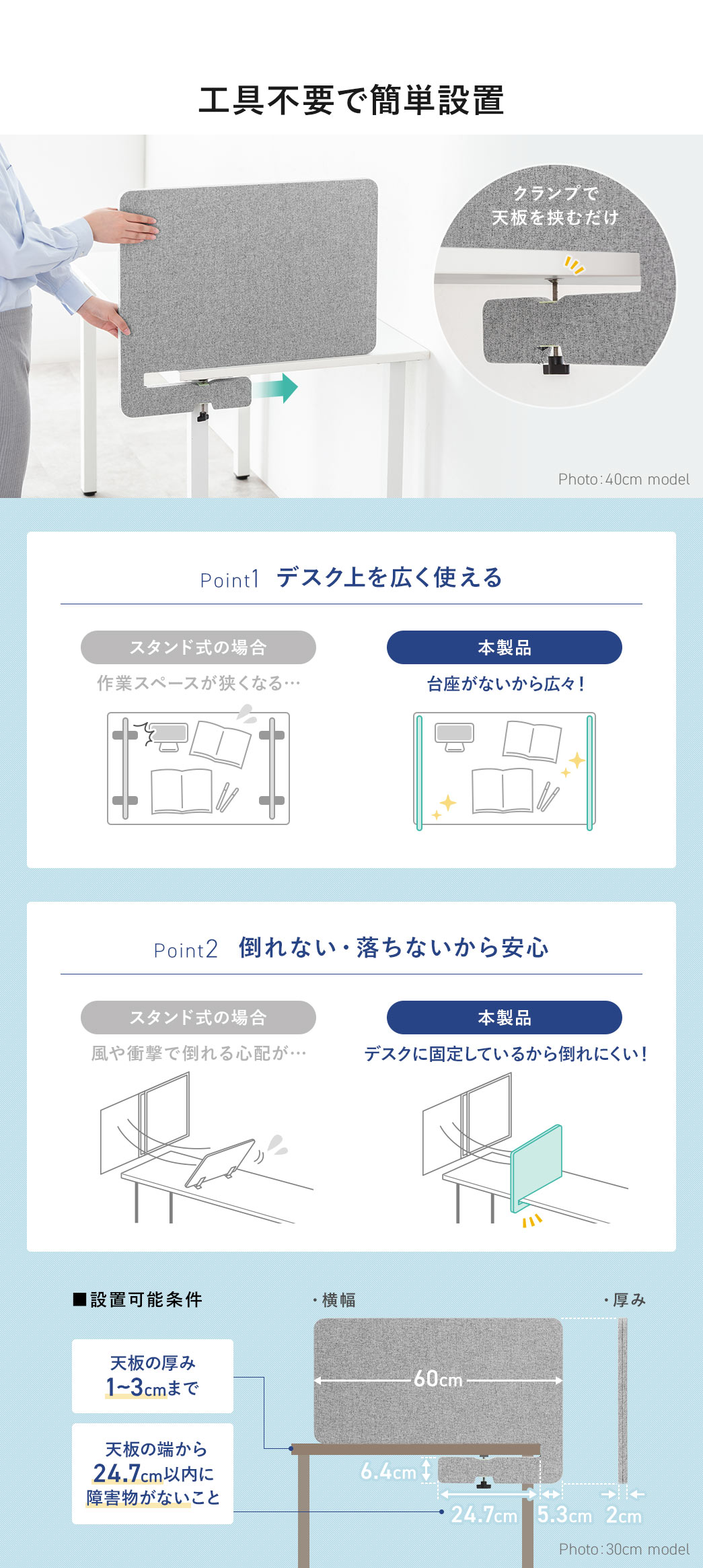 クランプで天板を挟むだけの工具不要で簡単設置ができます。Point1、台座がないからデスク上を広く使える。Point2、デスクに固定しているから倒れにくい！設置可能条件、天板の厚み1～3cmまで、天板の端から24.7cm以内に障害物がないこと。