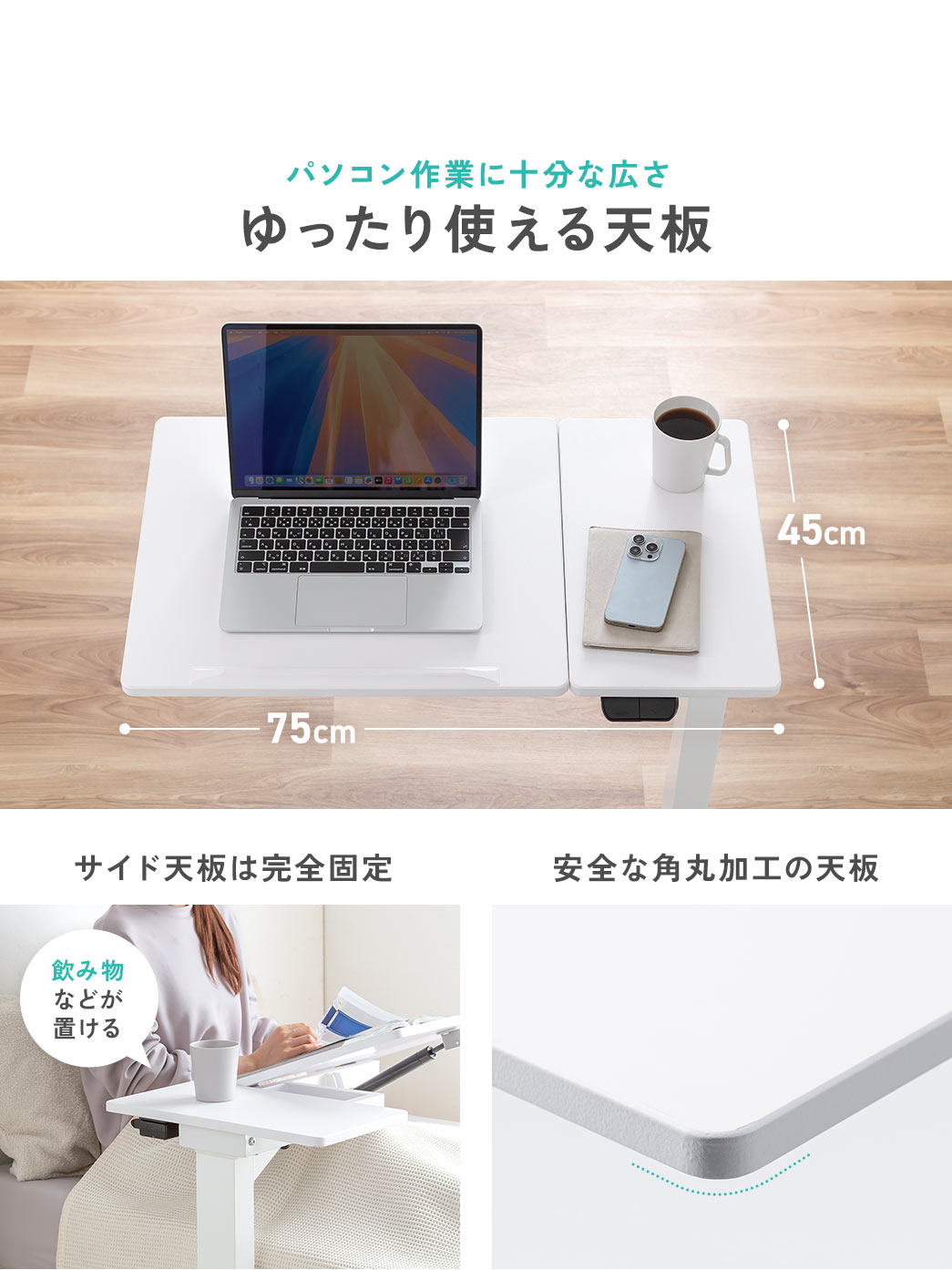 パソコン作業に十分な広さで、安全な角丸加工のゆったり使える天板です。サイド天板は、完全固定で、飲み物などが置けます。