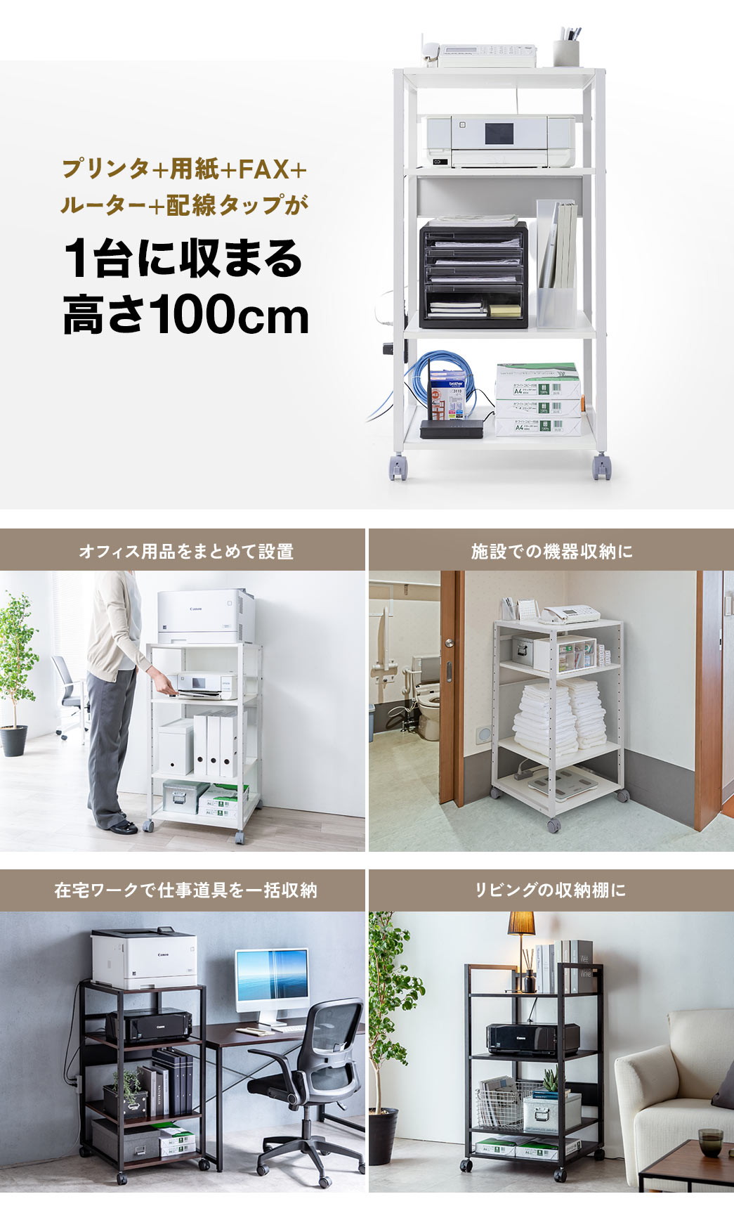 プリンタ＋用紙＋FAX＋ルーター＋配線タップが1台に収まる高さ100cmなのでオフィス用品をまとめて設置したり、施設での機器収納やリビングの収納棚など様々な場所で使用できます。