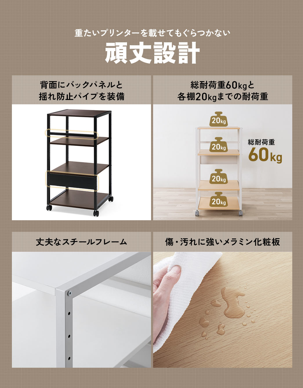 重たいプリンターを載せてもぐらつかない頑丈設計になっており、背面にはバックパネルと揺れ防止パイプを装備、丈夫なスチールフレームで各棚20kgまでの耐荷重で総耐荷重60kg、傷・汚れに強いメラミン化粧板を採用しています。
