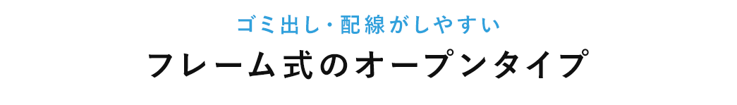 ゴミ出し・配線がしやすいフレーム式のオープンタイプ