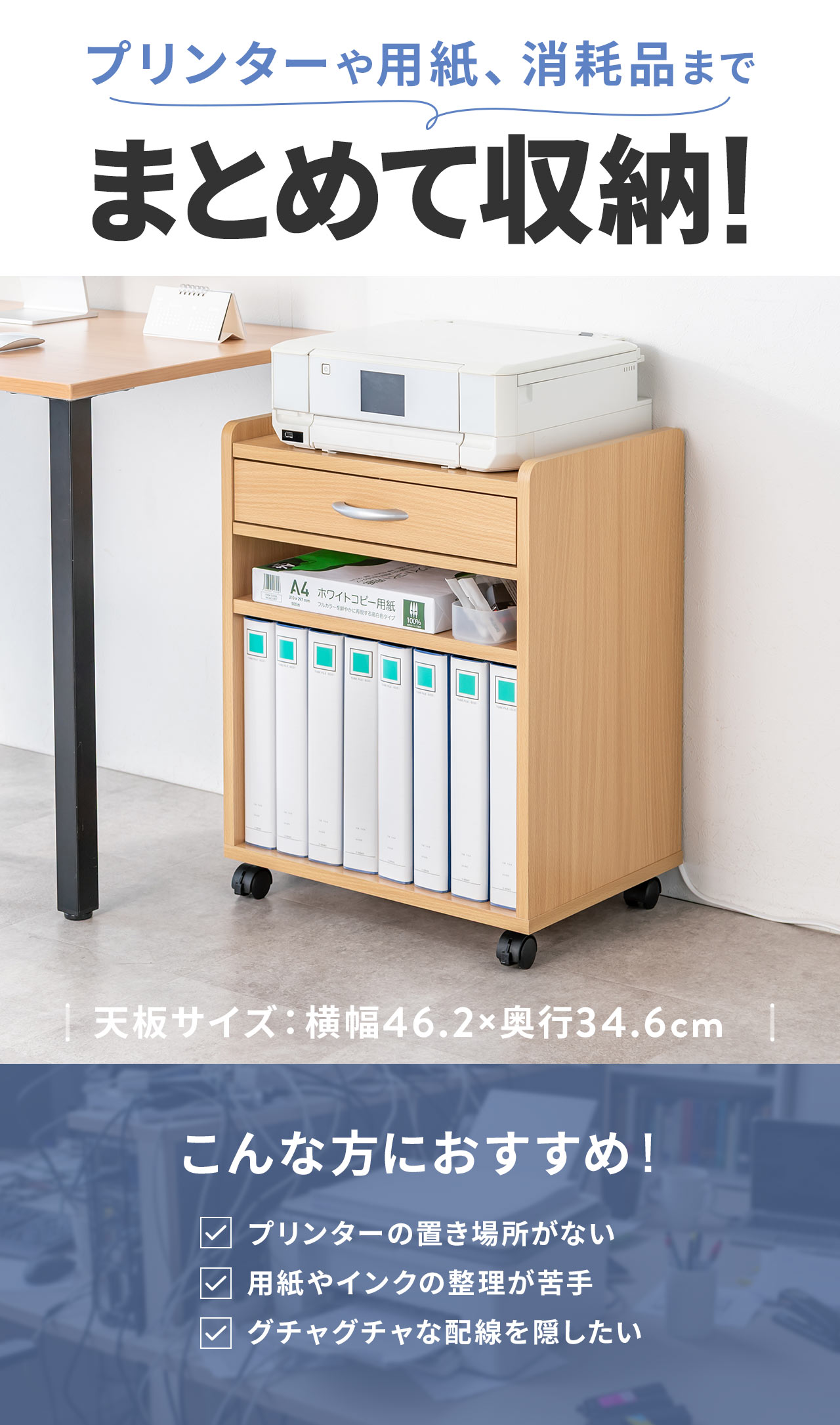 プリンターや用紙、消耗品までまとめて収納！天板サイズは、横幅46.2×奥行34.6cm。プリンターの置き場所に困っている方や、用紙・インクの整理が苦手な方、配線をスッキリ隠したい方におすすめです。