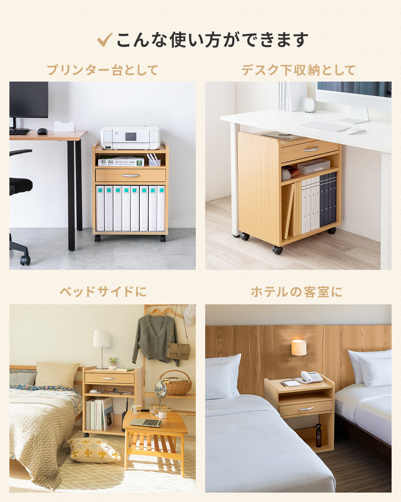 プリンター台、デスク下収納、ベッドサイド、ホテルの客室など、さまざまな場所でご使用いただけます。
