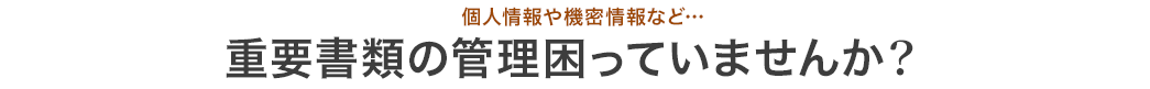 個人情報や機密情報など… 重要書類の管理困っていませんか