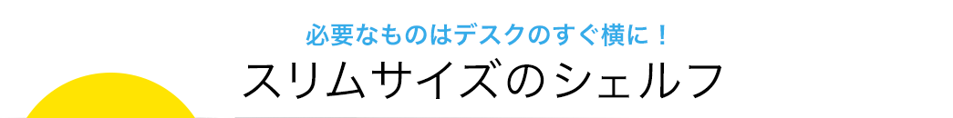 必要なものはデスクのすぐ横に スリムサイズのシェルフ
